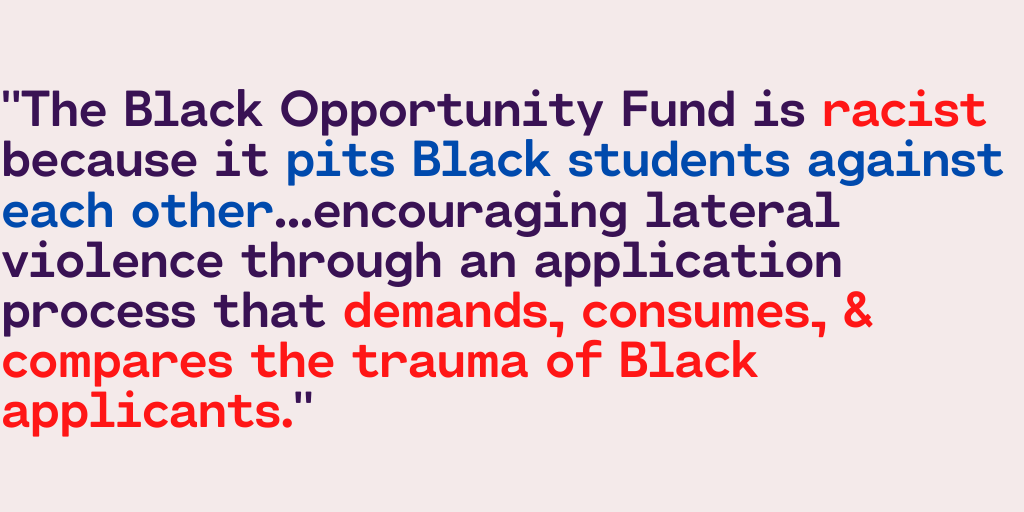 "The Black Opportunity Fund is racist because it pits Black students against each other...encouraging lateral violence through an application process that demands, consumes, & compares the trauma of Black applicants."