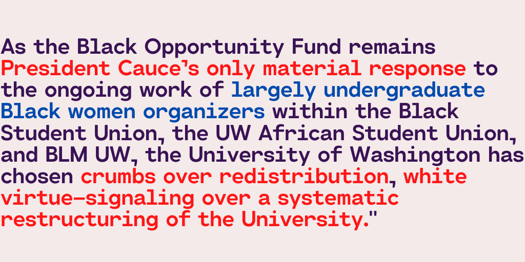 As the BOF remains  @amcauce only material response to the ongoing work of largely undergrad Black women organizers within BSU, UW African Student Union, & BLM UW,  @UW has chosen crumbs over redistribution, white virtue-signaling over a systematic restructuring of the University."