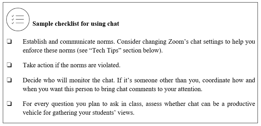 The chat function in Zoom is a double-edged sword. You can control whether to:Ban it completelyPermit it freelyPermit it under certain norms (this is what I prefer - it can be a great way to elicit reflections on a prompt)Chapter 5 includes a checklist on using chat: