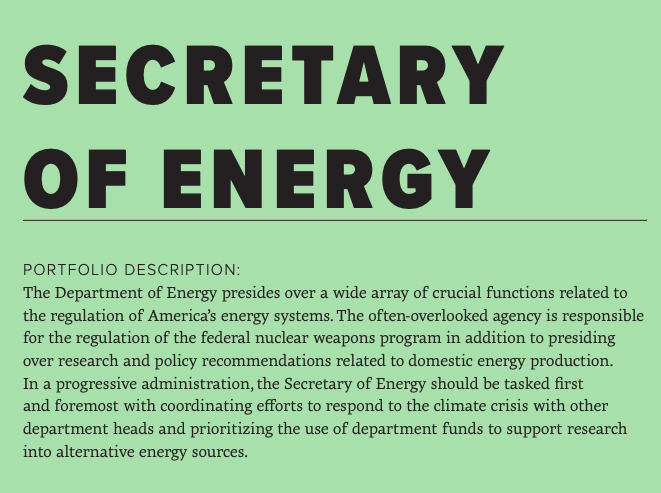 The Department of Energy will play a crucial role in a progressive administration's efforts to respond to the climate crisis. The Department should be staffed and led by individuals committed to ending America's reliance on fossil fuels in favor of sustainable energy sources.