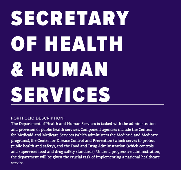 Under the Trump Administration, the Department of Health and Human Services has been staffed with allies of the health insurance industry. Under a progressive administration, HHS would be staffed with individuals who understand that healthcare is a human right.