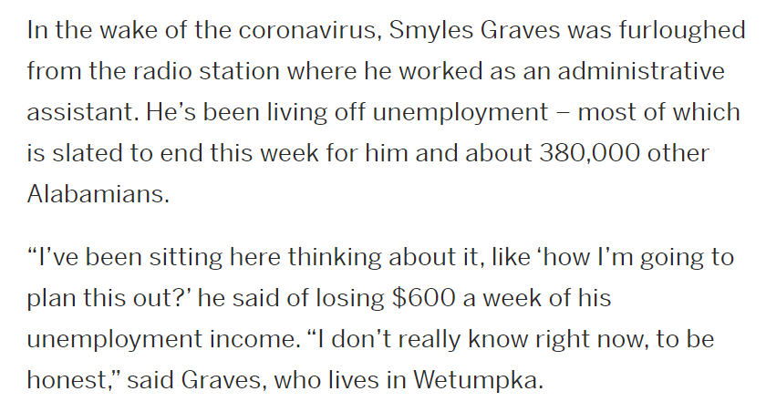 "Loss of unemployment benefit could devastate thousands in Alabama"  https://www.al.com/coronavirus/2020/07/loss-of-unemployment-benefit-could-devastate-thousands-in-alabama.html150,000 workers in Alabama are set to lose two thirds of their weekly income at the beginning of August, including Smyles Graves: