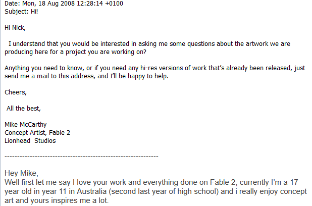 Fable will always have a special place in my heart. 

Here's me at 17 reaching out to Mike McCarthy, (<a href="/widigantrippe/">Mike McCarthy</a>) at the time Concept Artist for <a href="/LionheadStudios/">Liondead Studios</a>. 

Although I chose a different path. This interview changed my life.