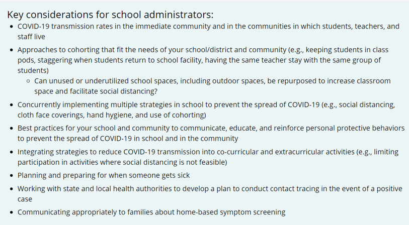 Here's the guidance for K-12 administrators on preparing to open schools, including considerations related to community spread and best practices for prevention.  https://www.cdc.gov/coronavirus/2019-ncov/community/schools-childcare/prepare-safe-return.html