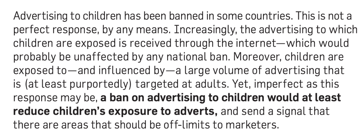Amongst our recommendations were that we should reduce the pervasiveness of advertising in society. Bans on smoking ads and junk food ads nibble at this. But why not seek to ban, say, all advertising aimed at children? Why should they be exposed to advertising at all?