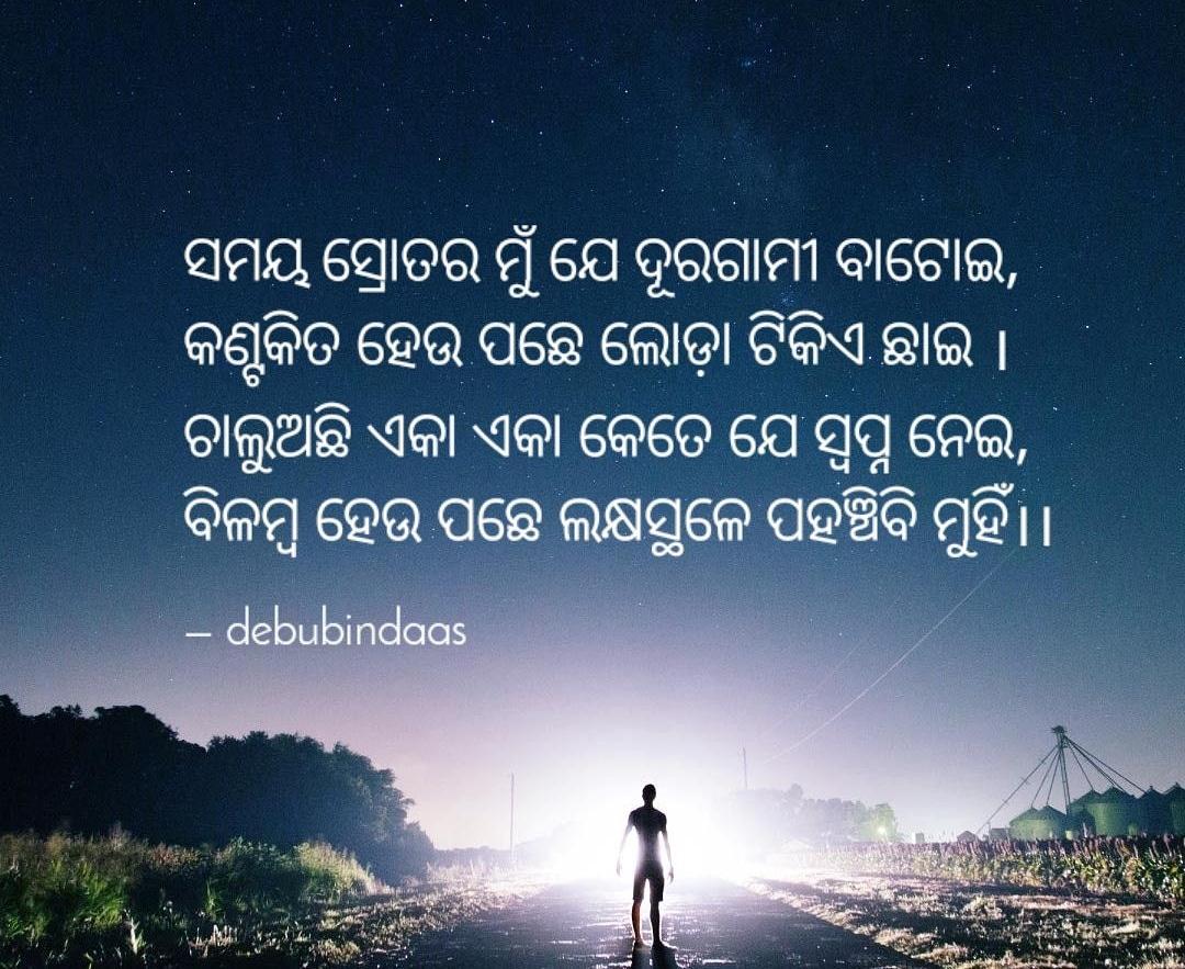 ସମୟ ସ୍ରୋତର ମୁଁ ଯେ ଦୂରଗାମୀ ବାଟୋଇ,
କଣ୍ଟକିତ ହେଉ ପଛେ ଲୋଡ଼ା ଟିକିଏ ଛାଇ ।
ଚାଲୁଅଛି ଏକା ଏକା କେତେ ଯେ ସ୍ୱପ୍ନ ନେଇ,
ବିଳମ୍ବ ହେଉ ପଛେ ଲକ୍ଷସ୍ଥଳେ ପହଞ୍ଚିବି ମୁହିଁ।।
 
- @Deebabrata
#ବେଳେବେଳେ