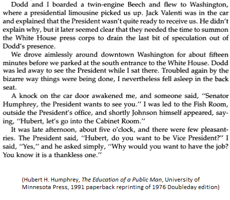 1964 (D): After LBJ adviser Jim Rowe told Hubert Humphrey he would be VP nominee, HH & Sen. Tom Dodd (a decoy for the press) flew from Atlantic City convention to DC to meet LBJ. They drove around DC for 15 mins until LBJ ready. As Dodd met with LBJ, HH fell asleep in the car.