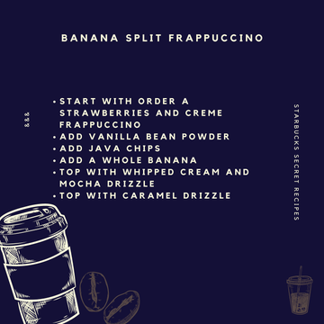 1O. Banana Split FrappuccinoOrder a Strawberries and Creme Frappuccino, and ask your barista to blend it with vanilla bean powder, java chips, and a banana. Then, ask for whipped cream topping and mocha and caramel drizzles.