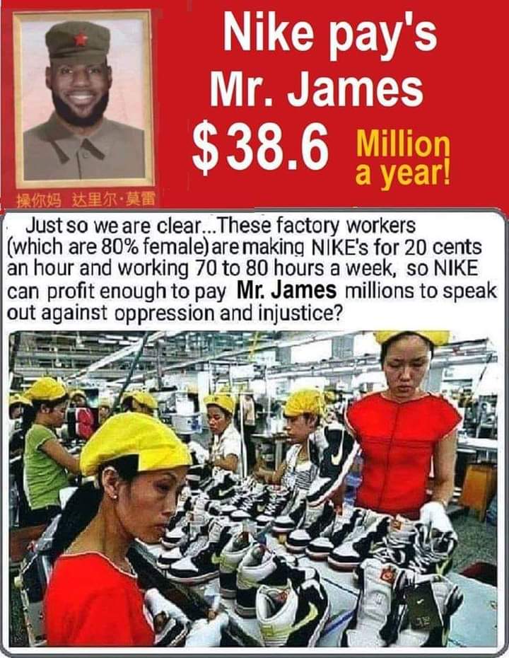 NIKE Pays Lebron James $38.6 Million A Year 😱

These Factory Workers ( Which Are 80% Female) Are Making NIKE's For 20 Cents An Ho6Of Working, 70 To 80 Hours A Week 😢

So NIKE Can Profit Enough To Pay Mr. James To Speak Out Against Oppression And Injustice 🤮