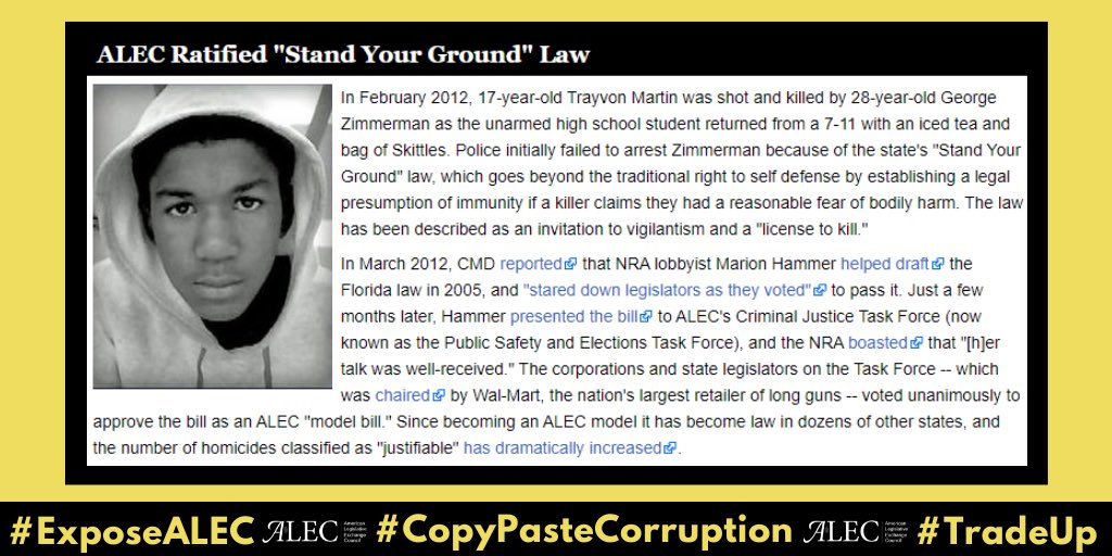 Let’s start with Trayvon Martin and how ALEC turned the Florida “Stand Your Ground” law that allowed George Zimmmerman to kill an unarmed black teenager into a model bill that was later adopted in *27* states.