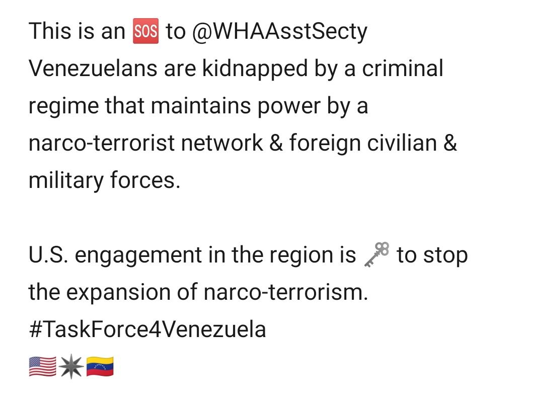 This is an 🆘 to @WHAAsstSecty. Venezuelans are kidnapped by  a criminal regime that maintains power by a narco-terrorist network &foreign civilian & military forces.US engagement in the region is key to stop the expansion of narco-terrorism. #taskforce4venezuela