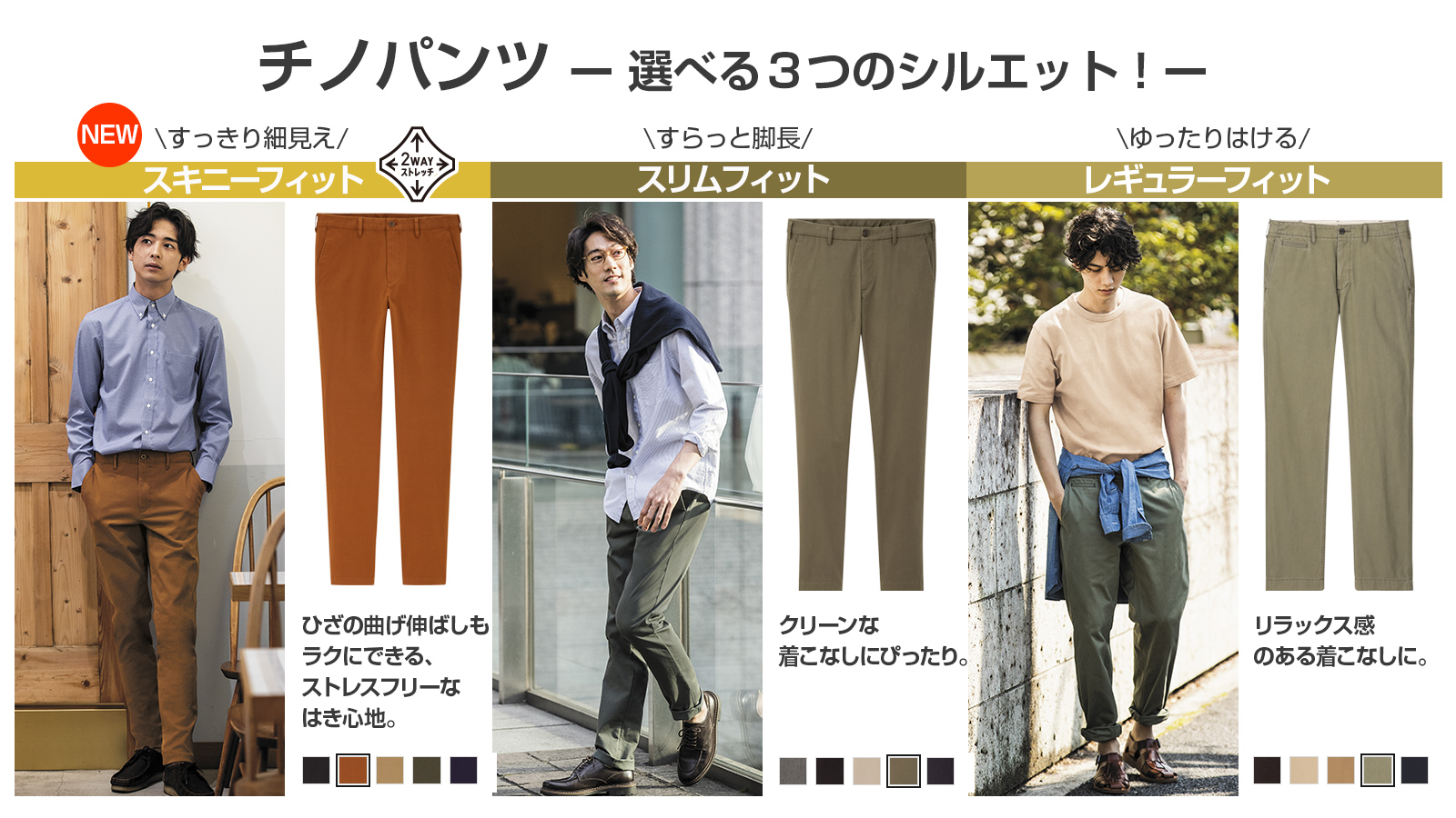 ユニクロ 3つのシルエットから選べる チノパンツ 1 すっきり細見え ラクなはき心地 スキニー フィットチノ 2 すらっと脚長 スリムフィットチノ 3 ゆったりはける レギュラーフィットチノ 今ならスリムフィットチノが ユニクロ期間限定価格
