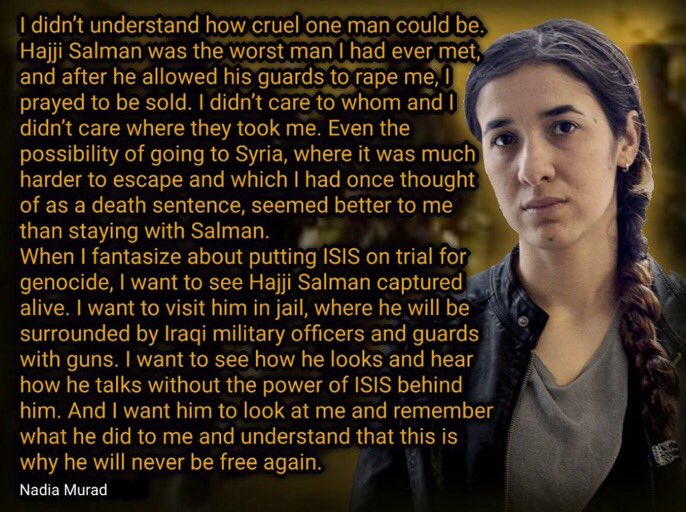 "I didn't understand how cruel one man could be. Hajji Salman the worst man I had ever met and after he allowed his guards to rape me, I prayed to be sold. I didn't care to whom and I didn't care where they took me." Nadia Murad, A  #Yazidi survivor of ISIS captivity. 14/n