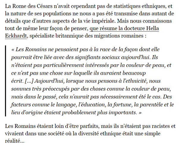 « Les romains n’étaient pas racistes » Bah forcément Ducon, le racisme tel qu’on le définit aujourd’hui est apparu tardivement avec la notion de « races ». Évidemment que les Romains ne cherchaient pas la pureté raciale : ces conceptions qui n’existaient pas.