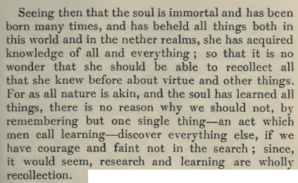 According to Plato, the soul is immortal, has incarnated many times and for this reason should be able to remember what she knew before. In this sense, rebirth and recollection are interwoven concepts and learning is actually an act of remembering. So it is said in "Meno":