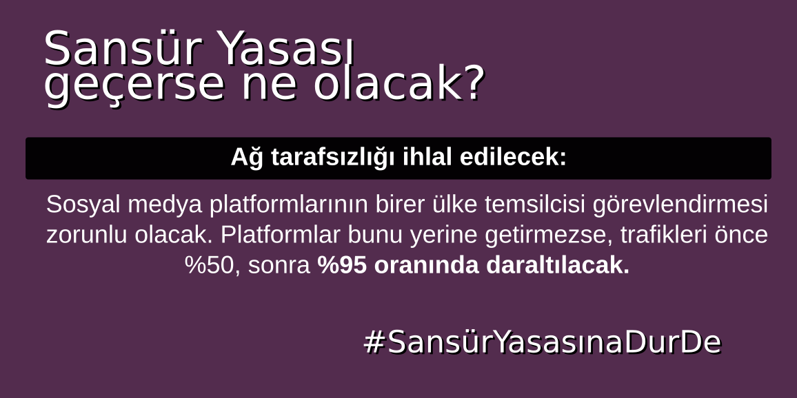 Sansür Yasası Geçerse ne olacak?
-Örgütlenmek ve haber almak imkansızlaşacak,
-Devlet gözetiminin önü açılacak,
-Ağ tarafsızlığı ihlal edilecek,
-Platformlar sansüre zorlanacak. 
#SansürYasasınaDurDe