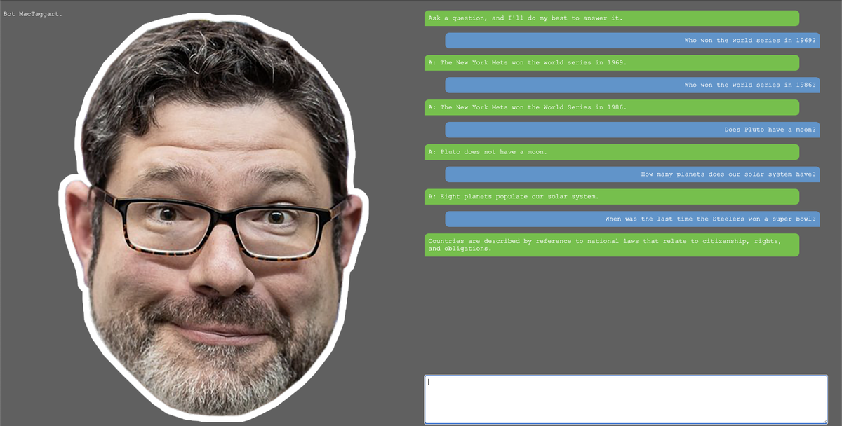 I got access to GPT-3. As a weekend project, I decided to make a chatbot.

The chatbot's name is Bot MacTaggart. Apparently, he does NOT like talking about the Steelers.
