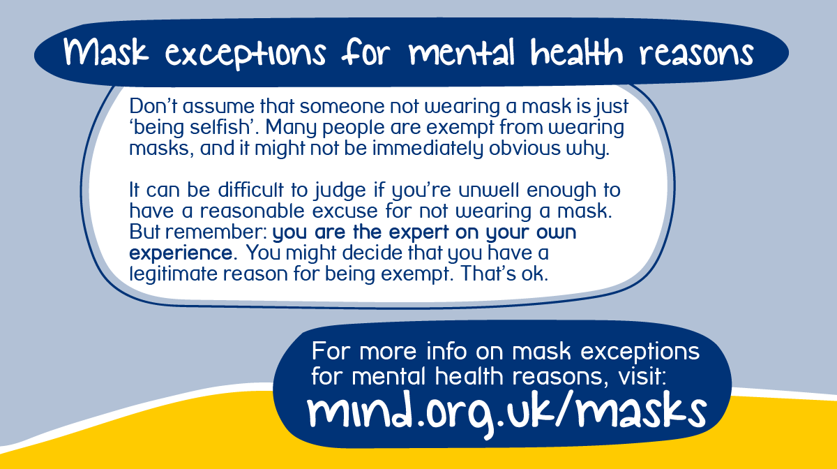 It’s important not to judge people who are not wearing masks, or assume that someone not wearing a mask is 'just being selfish'. Many people are exempt from wearing masks, and it might not be immediately obvious why.For more information, visit  http://mind.org.uk/masks  (5/5)