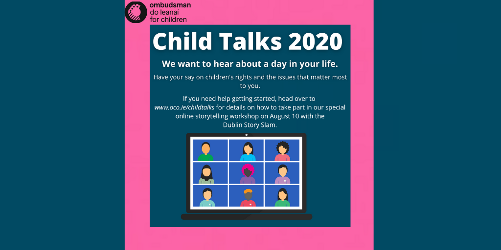 Our theme for Child Talks 2020 is 'A Day in my Life.'

Our online workshop on August 10th with <a href="/dublinstoryslam/">The Dublin Story Slam</a> will help you build a great story for #ChildTalks2020 and have your say on the issues that matter to you.

Head over to oco.ie/childtalks for more info.