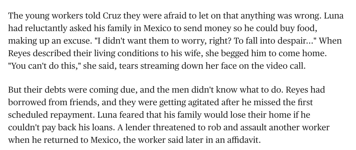 The human cost can be heart-breaking: I spoke to poor workers who borrowed thousands to come legally to the U.S. for a few months of tough manual labor.When the H-2A workers weren't paid, they were trapped —some immediately faced violent threats from debt-collectors.
