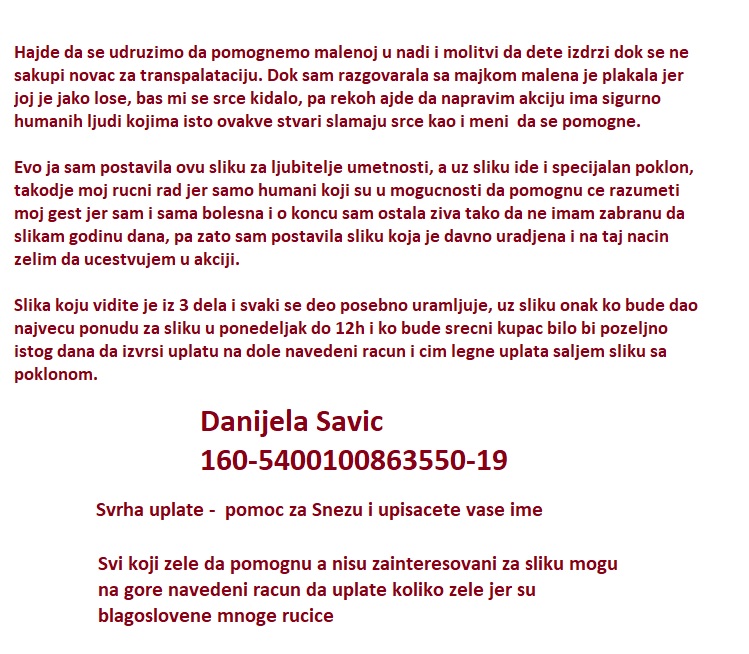 HITNO!
Malenoj Snezani Savic je hitno potreban novac za terapiju u Makedoniji koja je odlozena do iduce srede. Evo prilike da kupite sliku i tako pomognemo malenoj. Nagrada za humanost ce biti slika koju kupite, a uz sliku od mene cete dobiti jos jedan poklon iznenadjenja. RT...