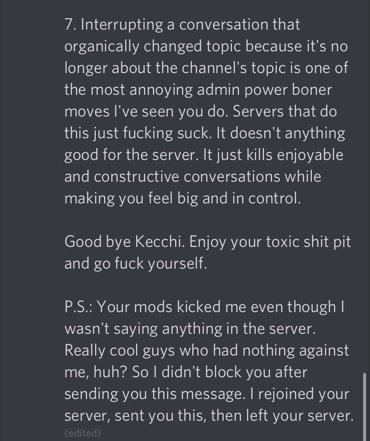 I’m being harrassed on Discord by a 31 year old man because a mod in my server said his horny joke wasn’t funny.Btw he rejoined just so he could spam hate + leave without me being able to reply then edited the message 30 mins later to tell me to go f- myself.Uh...don’t do this