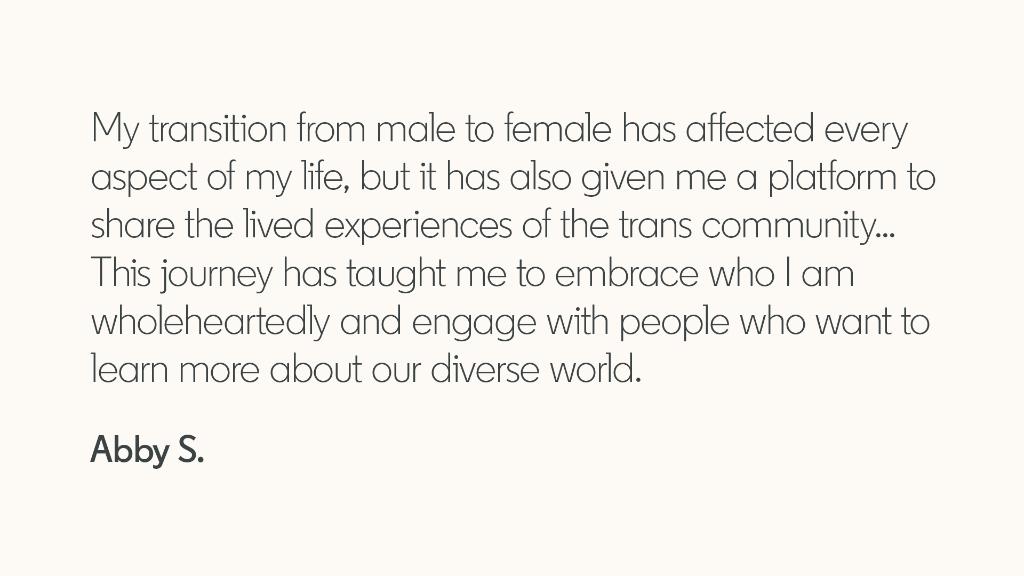 "My transition from male to female has affected every aspect of my life, but it has also given me a platform to share the lived experiences of the trans community... This journey has taught em to embrace who I am wholeheartedly and engage with people who want to learn more abut our diverse world." -- Abby S.