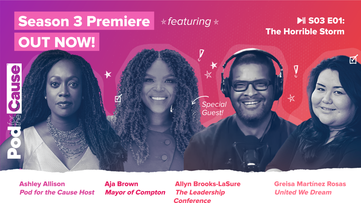 Graphic promotes the season premiere of our Pod For The Cause podcast and shows the faces of the four people on this episode: Ashley Allison, Mayor Aja Brown, Allyn Brooks-LaSure, and Greisa Martinez Rosas.