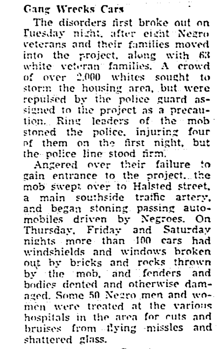 The CHA moved eight black families into the Fernwood Homes, an 87-unit housing project intended for veterans. A couple thousand of their white neighbors rioted for four nights. Required a thousand police officers to end it. [snippets from the Defender, August 23, 1947]