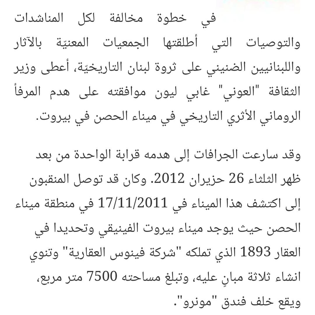 بال ٢٠١٣، تخطى وزير الثقافة  #غابي_ليون القانون ودور المدرية العامة للآثار ووقع على قرار جرف/هدم موقع أثري دون دراسة، تم الكشف والتنقيب عنو بوسط  #بيروت و قيل انو يعود إلى الميناء الفينيقي الأول، و برّر يومها الوزير قراره بإنو الموقع فاقد لأي قيمة وأهمية أثرية وهو فقط "خندق بواخر"