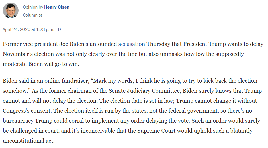 Wash. Post columnist Henry Olsen in April: "Biden’s unfounded accusation Thursday that President Trump wants to delay November’s election was not only clearly over the line but also unmasks how low the supposedly moderate Biden will go to win."  https://www.washingtonpost.com/opinions/2020/04/24/joe-biden-accused-trump-trying-delay-election-he-should-know-better/