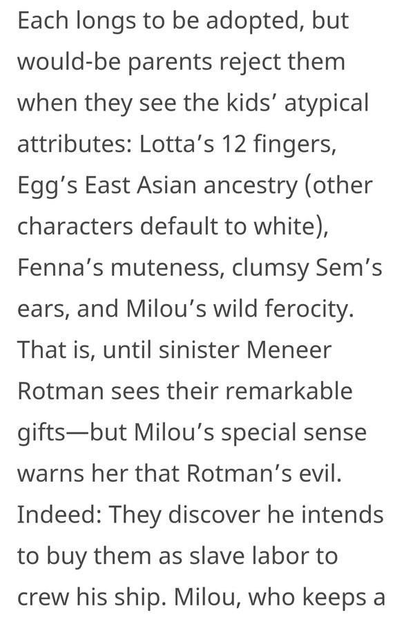 from a (rave) trade review: "Each longs to be adopted, but would-be parents reject them when they see the kids’ atypical attributes: Lotta’s 12 fingers, Egg’s East Asian ancestry (other characters default to white), Fenna’s muteness, clumsy Sem’s ears, and Milou’s wild ferocity."