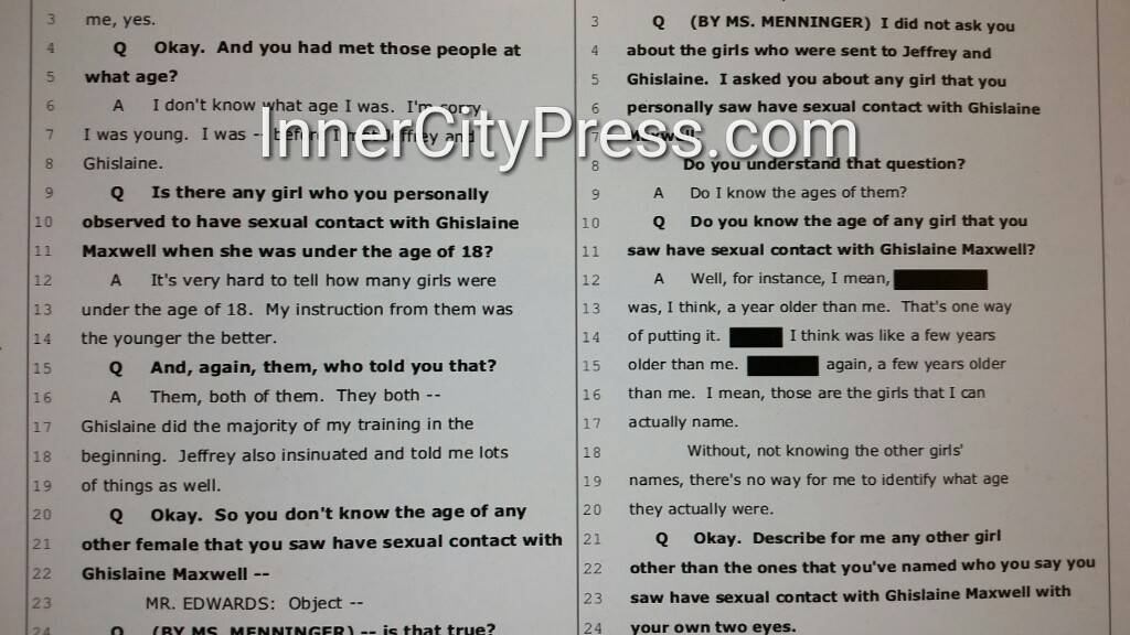 Q: Do you know the age of any girl that you saw have sexual contact with Ghislaine Maxwell?A: Well, for instance, I mean, [STILL REDACTED] was, I think, a year older than me. [STILL REDACTED] again, a few years older than me."  http://www.innercitypress.com/sdny12maxwellperjuryicp072020.html