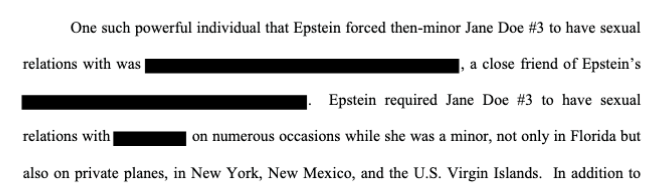 Same doc: "One such powerful individual that Epstein forced then-minor Jane Doe #3 to have sexual relations with was [REDACTED], a close friend of Epstein’s. Epstein required Jane Doe #3 to have sexual relations with [REDACTED] on numerous occasions while she was a minor."