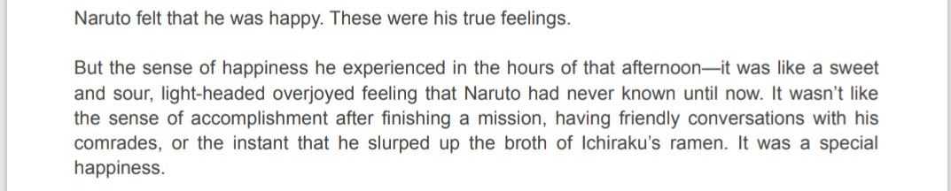 In fact, as the Konoha Hiden novel confirms, Teuchi was one of the first adults to treat Naruto with kindness and affection, making ramen one of the few happy memories of his childhood. In The Last novel, Naruto himself refers to the importance of ramen in his life.