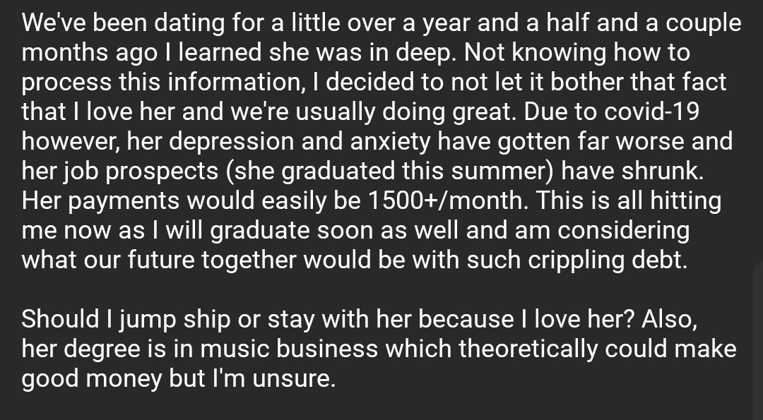 We've been dating for a little over a year and a half and a couple months ago I learned she was in deep. Not knowing how to process this information, I decided to not let it bother that fact that I love her and we're usually doing great. Due to covid-19 however, her depression and anxiety have gotten far worse and her job prospects (she graduated this summer) have shrunk. Her payments would easily be 1500+/month. This is all hitting me now as I will graduate soon as well and am considering what our future together would be with such crippling debt.

Should I jump ship or stay with her because I love her? Also, her degree is in music business which theoretically could make good money but I'm unsure.