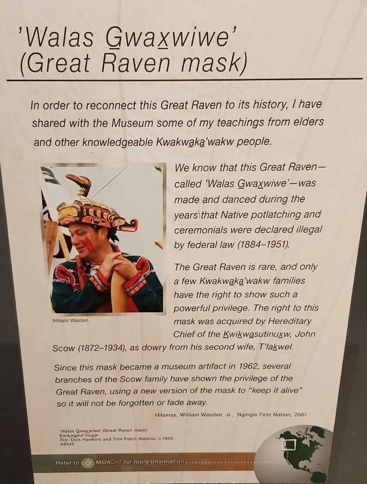 These pictures are from a museum in Vancouver – the Great Raven mask was once banned, along with cultural ceremonies like Potlatches. It represents great power in a community and can only be worn by its leaders. It’s incredibly valuable and important to the Kwakwaka’wakw people.
