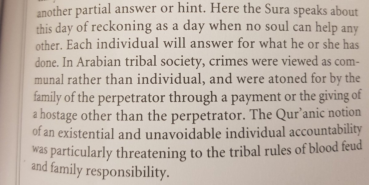 من كتاب Approaching the Quran : آيات كثيرة تقول أن الإنسان سيحاسب وحده، مثل "لا تملك نفس لنفس شيئا"، فلماذا هذا التذكير المستمر؟ العرب أمة قبلية وكانت الجرائم جماعية، تتحمل القبيلة الدية وتشارك في الثأر إلخ، فيذكرهم القرآن أن من أساء فهو وحده وستختفي تلك الشبكة الاجتماعية المريحة