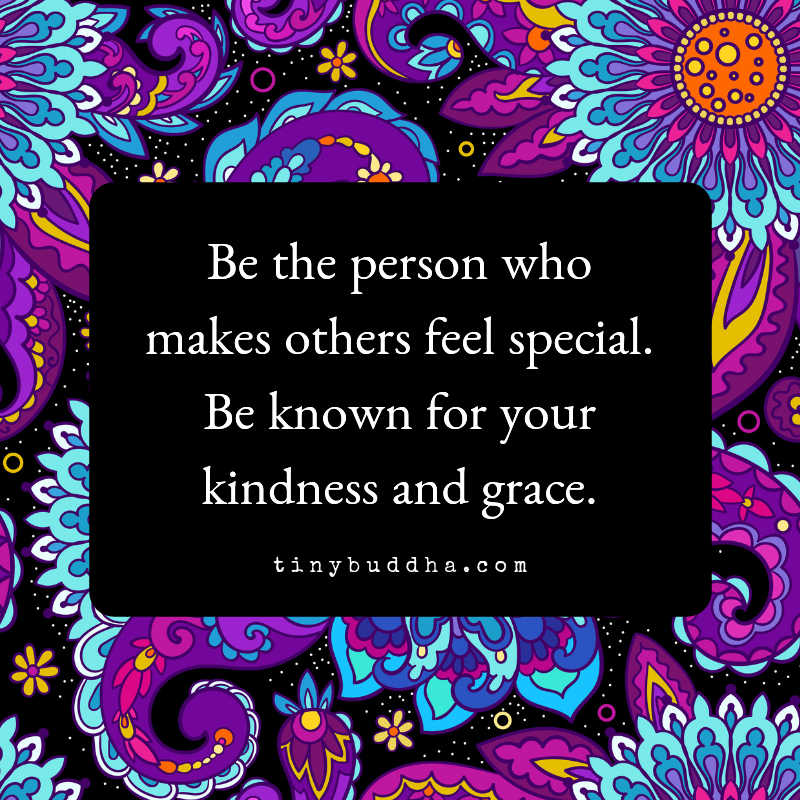 Be the person who makes others feel special. Be known for your kindness and grace.