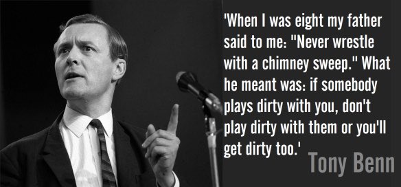 “When I was eight my father said to me: ‘Never wrestle with a chimney sweep.’ What he meant was: if somebody plays dirty with you, don't play dirty with them or you'll get dirty too.” - Tony Benn