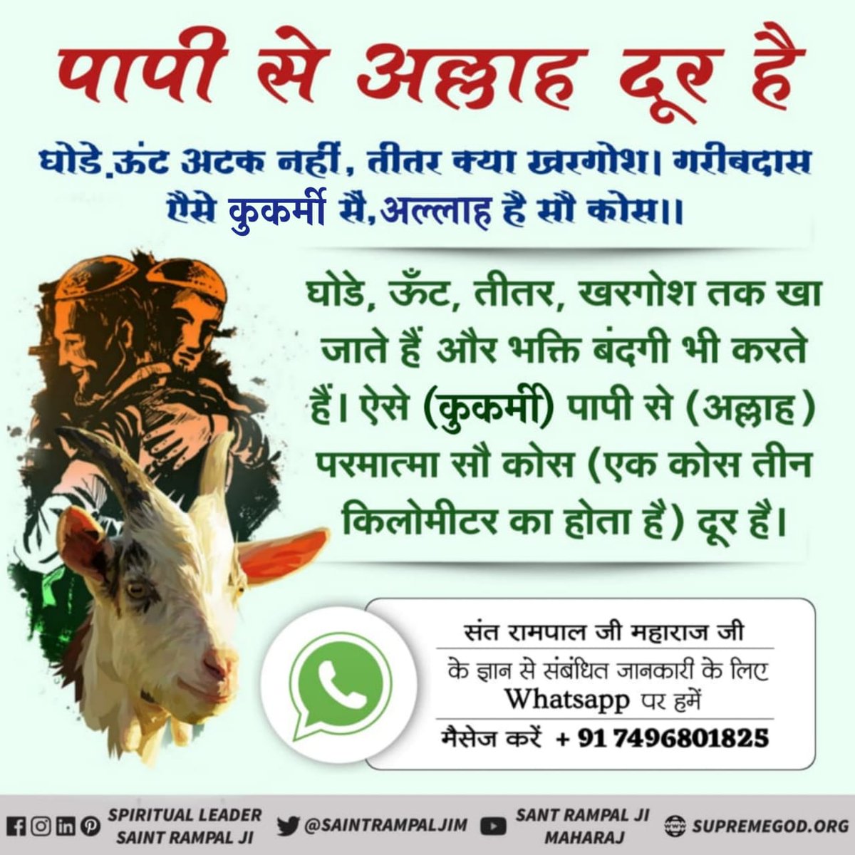 #Allah_DidntAllow_Qurbani
बकरी, मुर्गी (कुकड़ी), गाय, गधा, सूअर को खाते हैं। भक्ति की (रीस) नकल भी करते हैं। ऐसे पाप करने वालों से परमात्मा (अल्लाह) दूर है।
बकरी कुकडी खा गये, गऊ गदहरा सूर। गरीबदास उस भिस्त में, तुम सें अलहा दूर।।
जीव हत्या करने वाले नरक के भागी।