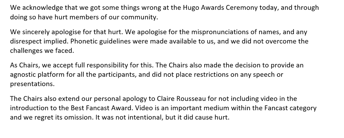 We acknowledge that we got some things wrong at the Hugo Awards Ceremony today, and through doing so have hurt members of our community.  We sincerely apologise for that hurt.
We apologise for the mispronunciations of names, and any disrespect implied. Phonetic guidelines were made available to us, and we did not overcome the challenges we faced. As Chairs, we accept full responsibility for this.
The Chairs also made the decision to provide an agnostic platform for all the participants, and did not place restrictions on any speech or presentations. 
The Chairs also extend our personal apology to Claire Rousseau for not including video in the introduction to the Best Fancast Award. Video is an important medium within the Fancast category and we regret its omission. It was not intentional, but it did cause hurt.