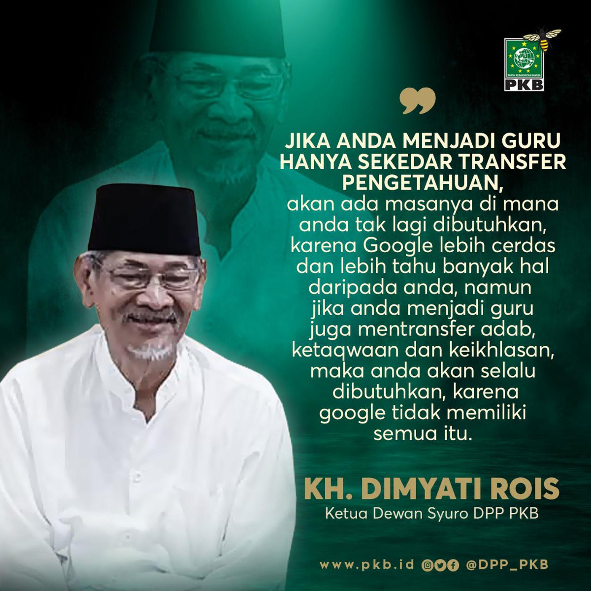 "Jika Anda menjadi Guru hanya sekeder transfer pengetahuan, Google lebih cerdas &amp; lebih tahu banyak hal. Jika jadi guru juga transfer adab, ketaqwaan &amp; keikhlasan, maka Anda akan selalu dibutuhkan,karena google tdk memiliki semua itu,"

KH. DIMYATI ROIS
Ketua Dewan Syuro DPP PKB