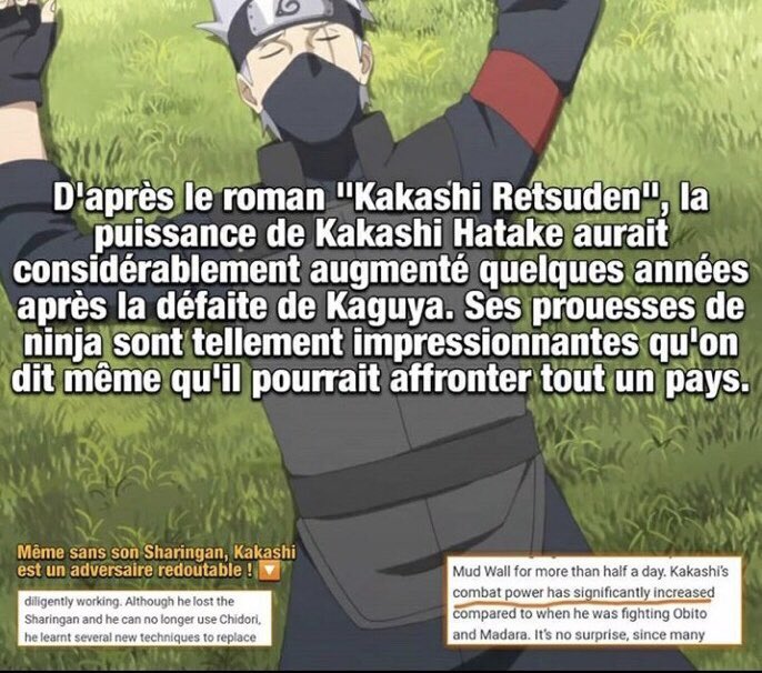 Dans le roman « Kakashi Retsuden » qui est un roman directement validé par Kishimoto, il est dit que la puissance de Kakashi a considérablement augmenter après la 4eme grande Guerre ninja et qu’il est devenu tellement impressionnant qu’il pourrait battre un pays à lui seul.