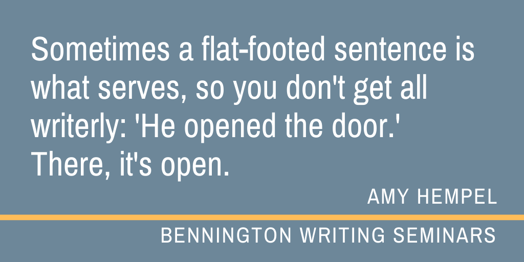 BennMFA_Writing's tweet photo. "Sometimes a flat-footed sentence is what serves, so you don't get all writerly: 'He opened the door.' 
There, it's open." - Amy Hempel (Faculty) #MFAinWriting #fiction #writing https://t.co/N50764Ygq2