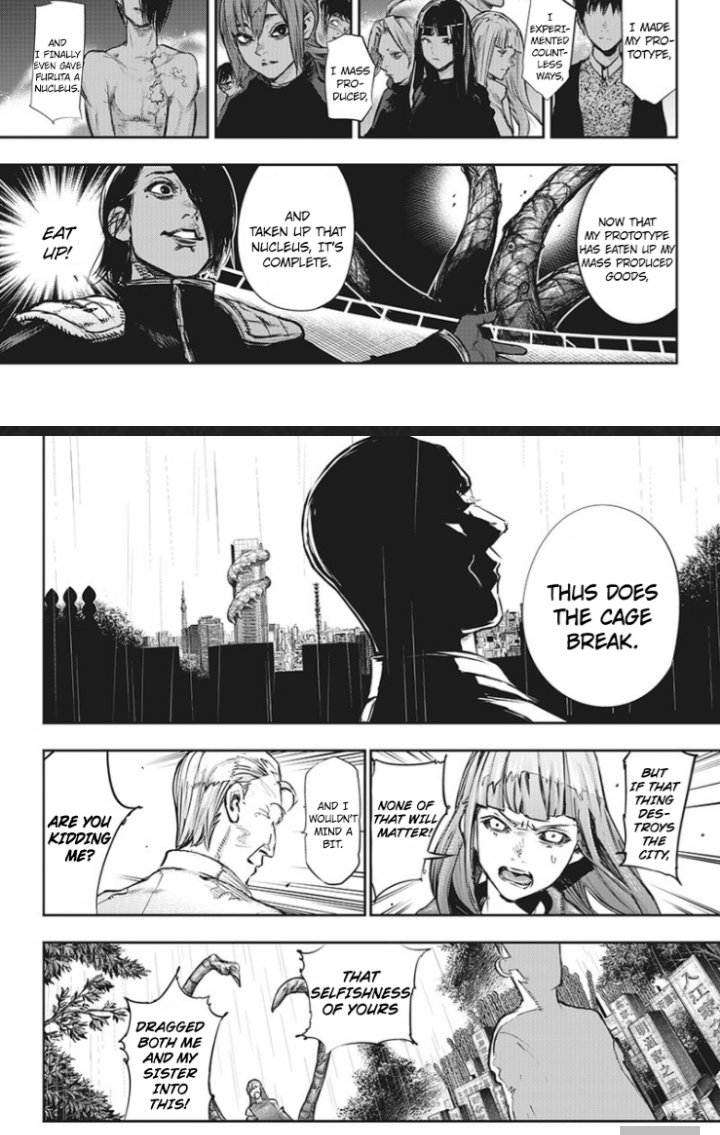 Damn even robbed her of her revenge after everything. His motivations were a bit confusing ngl. First he tried to use ghoul research to revive his mother, once that didn't work out he teamed up with Furuta to cause this disaster in an attempt to change society's views on ghouls?