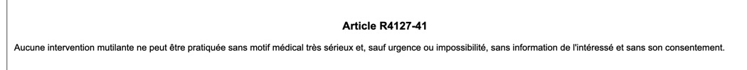 Plusieurs principes du droit positif protègent l'intégrité physique des personnes intersexes :- L'article 16-3 du code civil- L'article 1110-5 du code de la santé publique- L'article R.4127-41 du même codeMais certaines opérations sont pratiquées en dehors de ce cadre.