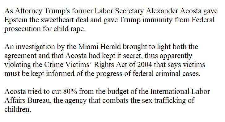 5 (1/2) Acosta's illegal secret deal. https://www.miamiherald.com/news/state/florida/article226577419.htmlAcosta's attempts to cut funding, https://www.theguardian.com/us-news/2019/jul/09/labor-secretary-alexander-acosta-sex-trafficking-budget-cutSome trumpers say Acosta was immediately fired by trump who was shocked & surprised,Facts: Trump told reporters at the White House that Acosta has been...