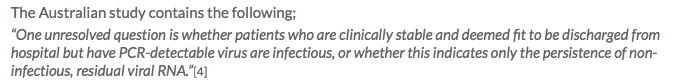 The Australian study includes, “One unresolved question is whether patients who are clinically stable and deemed fit to be discharged from hospital but have PCR-detectable virus are infectious, or whether this indicates only the persistence of non-infectious, residual viral RNA.”