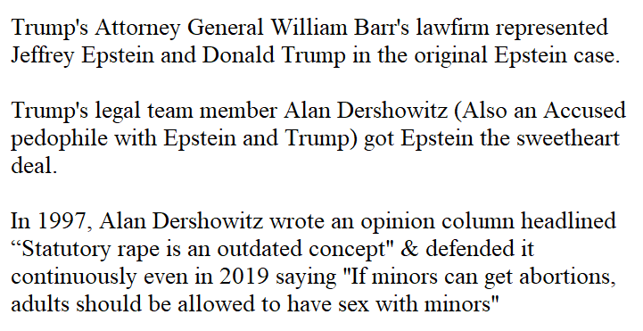 3.Dershowitz' comments defending his "pedo op-ed" https://twitter.com/AlanDersh/status/1155962389776351238Original Op-ed https://medium.com/@nathanielhebert/statutory-rape-is-an-outdated-concept-29d0acde516aBarr had to recuse himself from at least one epstein investigation since he worked in the law-firm that got epstein the "Sweetheart Deal". https://www.independent.co.uk/news/world/americas/us-politics/epstein-trump-william-barr-recusal-sex-trafficking-crimes-paedophile-trial-a8996696.html